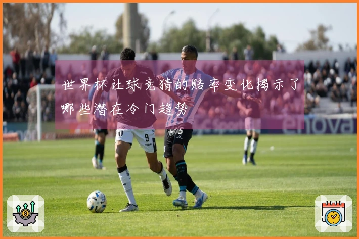 世界杯让球竞猜的赔率变化揭示了哪些潜在冷门趋势